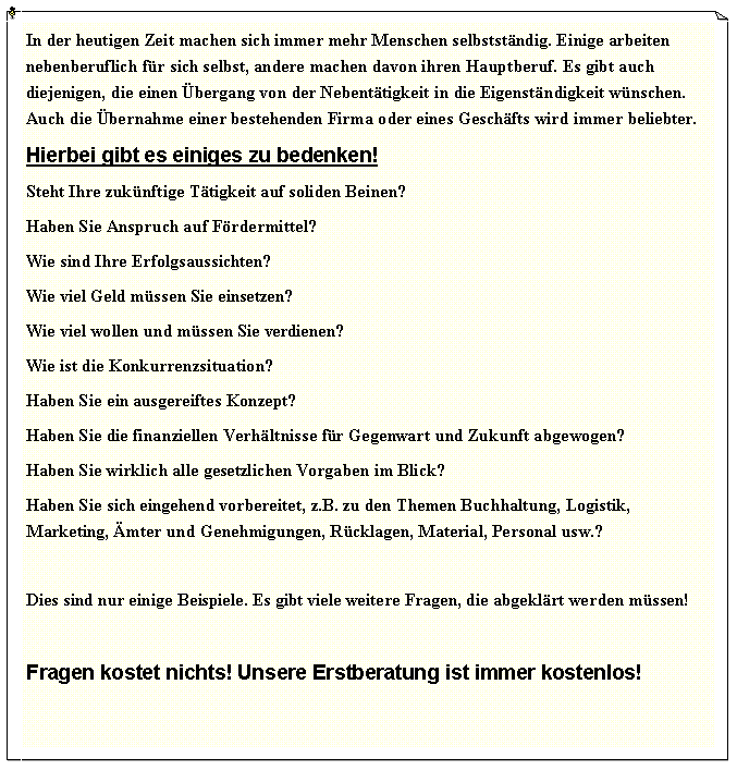 Textfeld: In der heutigen Zeit machen sich immer mehr Menschen selbststndig. Einige arbeiten nebenberuflich fr sich selbst, andere machen davon ihren Hauptberuf. Es gibt auch diejenigen, die einen bergang von der Nebenttigkeit in die Eigenstndigkeit wnschen. Auch die bernahme einer bestehenden Firma oder eines Geschfts wird immer beliebter.Hierbei gibt es einiges zu bedenken!Steht Ihre zuknftige Ttigkeit auf soliden Beinen?Haben Sie Anspruch auf Frdermittel?Wie sind Ihre Erfolgsaussichten?Wie viel Geld mssen Sie einsetzen?Wie viel wollen und mssen Sie verdienen?Wie ist die Konkurrenzsituation?Haben Sie ein ausgereiftes Konzept?Haben Sie die finanziellen Verhltnisse fr Gegenwart und Zukunft abgewogen?Haben Sie wirklich alle gesetzlichen Vorgaben im Blick?Haben Sie sich eingehend vorbereitet, z.B. zu den Themen Buchhaltung, Logistik, Marketing, mter und Genehmigungen, Rcklagen, Material, Personal usw.?Dies sind nur einige Beispiele. Es gibt viele weitere Fragen, die abgeklrt werden mssen! Fragen kostet nichts! Unsere Erstberatung ist immer kostenlos!