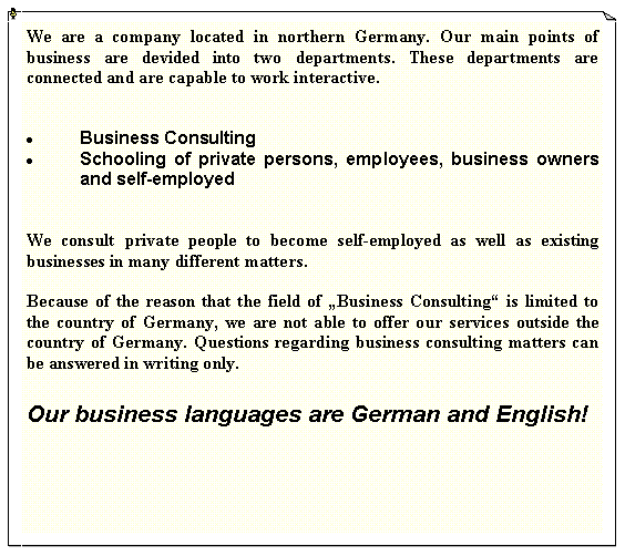 Textfeld: We are a company located in northern Germany. Our main points of business are devided into two departments. These departments are connected and are capable to work interactive.Business Consulting Schooling of private persons, employees, business owners and self-employedWe consult private people to become self-employed as well as existing businesses in many different matters. Because of the reason that the field of Business Consulting is limited to the country of Germany, we are not able to offer our services outside the country of Germany. Questions regarding business consulting matters can be answered in writing only.Our business languages are German and English!