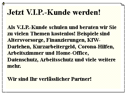 Textfeld: Jetzt V.I.P.-Kunde werden!Als V.I.P.-Kunde schulen und beraten wir Sie zu vielen Themen kostenlos! Beispiele sind Altersvorsorge, Finanzierungen, KfW-Darlehen, Kurzarbeitergeld, Corona-Hilfen, Arbeitszimmer und Home-Office, Datenschutz, Arbeitsschutz und viele weitere mehr.Wir sind Ihr verlsslicher Partner!
