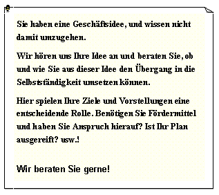 Textfeld: Sie haben eine Geschftsidee, und wissen nicht damit umzugehen.Wir hren uns Ihre Idee an und beraten Sie, ob und wie Sie aus dieser Idee den bergang in die Selbststndigkeit umsetzen knnen.Hier spielen Ihre Ziele und Vorstellungen eine entscheidende Rolle. Bentigen Sie Frdermittel und haben Sie Anspruch hierauf? Ist Ihr Plan ausgereift? usw.!Wir beraten Sie gerne!
