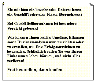 Textfeld: Sie mchten ein bestehendes Unternehmen, ein Geschft oder eine Firma bernehmen?Bei Geschftsbernahmen ist besondere Vorsicht geboten!Wir knnen Ihnen helfen Umstze, Bilanzen sowie Businessanalysen usw. zu sichten oder zu erstellen, um Ihre Erfolgsaussichten zu beurteilen. Schlielich sollen Sie von Ihrem Einkommen leben knnen, und nicht alles verlieren!Erst beurteilen, dann kaufen!