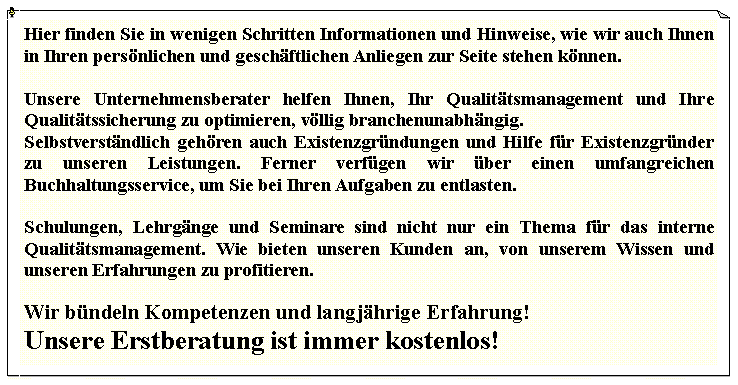 Textfeld: Hier finden Sie in wenigen Schritten Informationen und Hinweise, wie wir auch Ihnen in Ihren persönlichen und geschäftlichen Anliegen zur Seite stehen können.  Unsere Unternehmensberater helfen Ihnen, Ihr Qualitätsmanagement und Ihre Qualitätssicherung zu optimieren, völlig branchenunabhängig. Selbstverständlich gehören auch Existenzgründungen und Hilfe für Existenzgründer zu unseren Leistungen. Ferner verfügen wir über einen umfangreichen Buchhaltungsservice, um Sie bei Ihren Aufgaben zu entlasten.  Schulungen, Lehrgänge und Seminare sind nicht nur ein Thema für das interne Qualitätsmanagement. Wie bieten unseren Kunden an, von unserem Wissen und unseren Erfahrungen zu profitieren.   Wir bündeln Kompetenzen und langjährige Erfahrung!