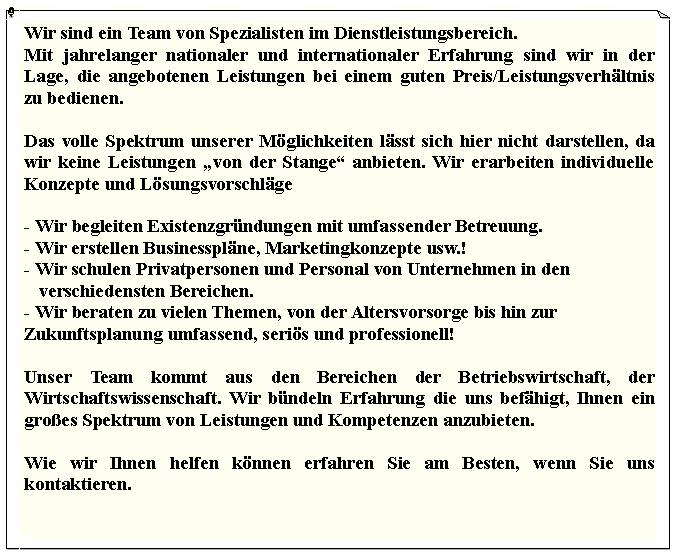 Textfeld: Wir sind ein Team von Spezialisten im Dienstleistungsbereich.Mit jahrelanger nationaler und internationaler Erfahrung sind wir in der Lage, die angebotenen Leistungen bei einem guten Preis/Leistungsverhltnis zu bedienen.Das volle Spektrum unserer Mglichkeiten lsst sich hier nicht darstellen, da wir keine Leistungen von der Stange anbieten. Wir erarbeiten individuelle Konzepte und Lsungsvorschlge- Wir begleiten Existenzgrndungen mit umfassender Betreuung.- Wir erstellen Businessplne, Marketingkonzepte usw.!- Wir schulen Privatpersonen und Personal von Unternehmen in den     verschiedensten Bereichen.- Wir beraten zu vielen Themen, von der Altersvorsorge bis hin zur    Zukunftsplanung umfassend, seris und professionell!Unser Team kommt aus den Bereichen der Betriebswirtschaft, der Wirtschaftswissenschaft. Wir bndeln Erfahrung die uns befhigt, Ihnen ein groes Spektrum von Leistungen und Kompetenzen anzubieten.Wie wir Ihnen helfen knnen erfahren Sie am Besten, wenn Sie uns kontaktieren.