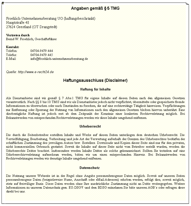Textfeld: Angaben gem  5 TMGFroehlich-Unternehmensberatung UG (haftungsbeschrnkt)
Hauptstrae 48
27624 Geestland (OT Drangstedt)Vertreten durchBernd W. Froehlich, GeschftsfhrerKontakt:Telefon:		04704-9479 444Telefax:		04704-9479 445E-Mail:		info@froehlich-unternehmensberatung.de Quelle: http://www.e-recht24.deHaftungsausschluss (Disclaimer)Haftung fr InhalteAls Dienstanbieter sind wir gem  7 Abs.1 TMG fr eigene Inhalte auf diesen Seiten nach den allgemeinen Gesetzen verantwortlich. Nach  8 bis 10 TMG sind wir als Dienstanbieter jedoch nicht verpflichtet, bermittelte oder gespeicherte fremde Informationen zu berwachen oder nach Umstnden zu forschen, die auf eine rechtswidrige Ttigkeit hinweisen. Verpflichtungen zur Entfernung oder Sperrung der Nutzung von Informationen nach den allgemeinen Gesetzen bleiben hiervon unberhrt. Eine diesbezgliche Haftung ist jedoch erst ab dem Zeitpunkt der Kenntnis einer konkreten Rechtsverletzung mglich. Bei Bekanntwerden von entsprechenden Rechtsverletzungen werden wir diese Inhalte umgehend entfernen.						UrheberrechtDie durch die Seitenbetreiber erstellten Inhalte und Werke auf diesen Seiten unterliegen dem deutschen Urheberrecht. Die Vervielfltigung, Bearbeitung, Verbreitung und jede Art der Verwertung auerhalb der Grenzen des Urheberrechtes bedrfen der schriftlichen Zustimmung des jeweiligen Autors bzw. Erstellers. Downloads und Kopien dieser Seite sind nur fr den privaten, nicht kommerziellen Gebrauch gestattet. Soweit die Inhalte auf dieser Seite nicht vom Betreiber erstellt wurden, werden die Urheberrechte Dritter beachtet. Insbesondere werden Inhalte Dritter als solche gekennzeichnet. Sollten Sie trotzdem auf eine Urheberrechtsverletzung aufmerksam werden, bitten wir um einen entsprechenden Hinweis. Bei Bekanntwerden von Rechtsverletzungen werden wir derartige Inhalte umgehend entfernen.						DatenschutzDie Nutzung unserer Webseite ist in der Regel ohne Angabe personenbezogener Daten mglich. Soweit auf unseren Seiten personenbezogene Daten (beispielsweise Name, Anschrift oder eMail-Adressen) erhoben werden, erfolgt dies, soweit mglich, stets auf freiwilliger Basis. Diese Daten werden ohne Ihre ausdrckliche Zustimmung nicht an Dritte weitergegeben. Weitere Informationen zu unserem Datenschutz gem. EU-DSGV und dem BDSG entnehmen Sie bitte unseren AGBs oder erfragen diese direkt bei uns.