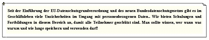 Textfeld: Seit der Einfhrung der EU-Datenschutzgrundverordnung und des neuen Bundesdatenschutzgesetzes gibt es im Geschftsleben viele Unsicherheiten im Umgang mit personenbezogenen Daten.. Wir bieten Schulungen und Fortbildungen in diesem Bereich an, damit alle Teilnehmer geschtzt sind. Man sollte wissen, wer wann was warum und wie lange speichern und verwenden darf!