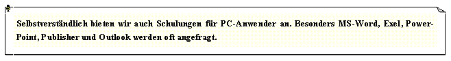 Textfeld: Selbstverstndlich bieten wir auch Schulungen fr PC-Anwender an. Besonders MS-Word, Exel, Power-Point, Publisher und Outlook werden oft angefragt.