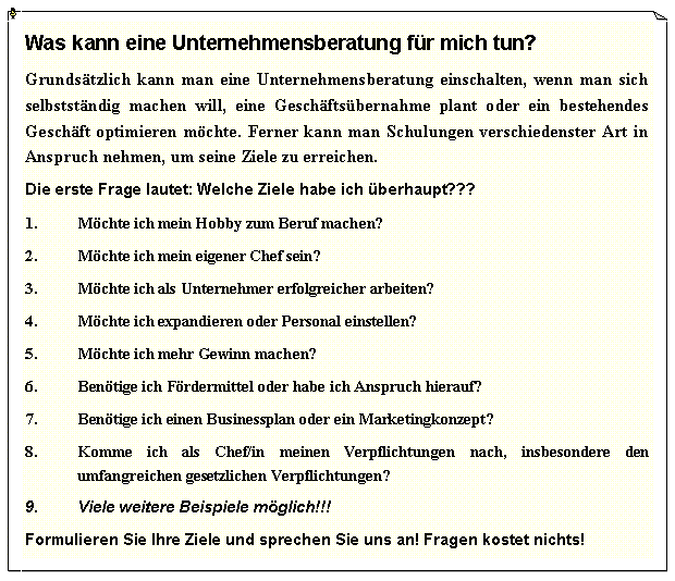 Textfeld: Was kann eine Unternehmensberatung fr mich tun?Grundstzlich kann man eine Unternehmensberatung einschalten, wenn man sich selbststndig machen will, eine Geschftsbernahme plant oder ein bestehendes Geschft optimieren mchte. Ferner kann man Schulungen verschiedenster Art in Anspruch nehmen, um seine Ziele zu erreichen.Die erste Frage lautet: Welche Ziele habe ich berhaupt???Mchte ich mein Hobby zum Beruf machen?Mchte ich mein eigener Chef sein?Mchte ich als Unternehmer erfolgreicher arbeiten?Mchte ich expandieren oder Personal einstellen?Mchte ich mehr Gewinn machen?Bentige ich Frdermittel oder habe ich Anspruch hierauf?Bentige ich einen Businessplan oder ein Marketingkonzept?Komme ich als Chef/in meinen Verpflichtungen nach, insbesondere den umfangreichen gesetzlichen Verpflichtungen?Viele weitere Beispiele mglich!!!Formulieren Sie Ihre Ziele und sprechen Sie uns an! Fragen kostet nichts!